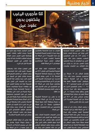 57 ‫وطنية‬ ‫أخبار‬
‫المغرب‬ ‫مأجوري‬ ‫ثلثا‬
‫بدون‬ ‫يشتغلون‬
‫عمل‬ ‫عقود‬
‫أسبوعية‬ ‫نشرته‬ ‫تحليلي‬ ‫مقال‬ ‫أفاد‬
‫بتاريخ‬ ‫الصادر‬ ‫عددها‬ ‫في‬ "‫إيكو‬ ‫"الفي‬
‫المأجورين‬ ‫ثلثي‬ ‫بأن‬ ،2013 ‫مارس‬ 22
،‫عمل‬ ‫عقد‬ ‫بدون‬ ‫يعملون‬ ‫بالمغرب‬
‫العاملين‬ ‫يربط‬ ‫أن‬ ‫المفروض‬ ‫من‬ ‫"الذي‬
‫عن‬ ‫يترتب‬ ‫ما‬ ‫كل‬ ‫مع‬ ،‫العمل‬ ‫بأرباب‬
‫وواجبات‬ ‫التزامات‬ ‫من‬ ‫التعاقد‬ ‫ذلك‬
."‫وحقوق‬
‫من‬ ‫بالمائة‬ 63 ‫بأن‬ ‫المقال‬ ‫وأوضح‬
3,7‫و‬ ،‫عقد‬ ‫بدون‬ ‫يعملون‬ ‫المأجورين‬
‫تربطها‬ ‫العاملة‬ ‫اليد‬ ‫من‬ ‫بالمائة‬
‫وإذا‬ !‫فقط‬ "‫شفوية‬ ‫"عقدة‬ ‫بالمشغل‬
+ % 63 ( ‫المعدلين‬ ‫هذين‬ ‫إلى‬ ‫أضفنا‬
‫تم‬ ‫الذين‬ ‫المأجورين‬ ‫معدل‬ ( % 3,7
،‫محددة‬ ‫لمدة‬ ‫عقد‬ ‫وفق‬ ‫تشغيلهم‬
‫في‬ 5,6 ‫بنسبة‬ ‫معدال‬ ‫يحقق‬ ‫والذي‬
‫الهشاشة‬ ‫عتبة‬ ‫طرقنا‬ ‫قد‬ ‫نكون‬ ‫المائة‬
‫في‬ 72,3 ‫إلى‬ ‫يصل‬ ‫إجمالي‬ ‫بمعدل‬
‫التي‬ ‫المغربية‬ ‫العاملة‬ ‫اليد‬ ‫من‬ ‫المائة‬
.‫واضح‬ ‫إلزامي‬ ‫عقد‬ ‫دون‬ ‫تعمل‬
‫هناك‬ ‫أن‬ ‫إلى‬ ،‫بذلك‬ ‫المقال‬ ‫يخلص‬ ‫و‬
‫العاملة‬ ‫اليد‬ ‫من‬ ‫فقط‬ ‫المائة‬ ‫في‬ 27 ،1
‫لمدة‬ ‫عقد‬ ‫بموجب‬ ‫تعمل‬ ‫المغربية‬
‫المكونة‬ ‫الفئة‬ ‫تلك‬ ‫وهي‬ .‫محددة‬ ‫غير‬
‫في‬ ‫والعليا‬ ‫المتوسطة‬ ‫األطر‬ ‫من‬ ‫أساسا‬
‫القطاع‬ ‫في‬ ‫والعاملين‬ ‫األحيان‬ ‫أغلب‬
‫بأن‬ ‫المقال‬ ‫ويفيد‬ .‫عامة‬ ‫بصفة‬ ‫العام‬
‫الوضع‬ ‫هذا‬ ‫عن‬ ‫الناتجة‬ ‫الهشاشة‬ ‫هذه‬
‫لدى‬ ‫األولى‬ ‫بالدرجة‬ ‫توجد‬ ‫االستثنائي‬
‫والعشرين‬ ‫الخامسة‬ ‫تحت‬ ‫ما‬ ‫الشباب‬
‫التعاقدية‬ ‫النسبة‬ ‫تتعدى‬ ‫ال‬ ‫حيث‬ ،‫ربيعا‬
‫أما‬ ،‫المائة‬ ‫في‬ 12 ‫الشريحة‬ ‫هذه‬ ‫عند‬
‫يحملون‬ ‫ال‬ ‫الذين‬ ‫للشباب‬ ‫بالنسبة‬
‫المتعاقدين‬ ‫نسبة‬ ‫فتصل‬ ،‫شواهد‬
.‫فقط‬ ‫المائة‬ ‫في‬ 16 ‫إلى‬ ‫فيهم‬
‫اليد‬ ‫فقط‬ ‫تهم‬ ‫االحصائيات‬ ‫هذه‬
‫في‬ 43,3 ‫تشكل‬ ‫التي‬ ‫المأجورة‬ ‫العاملة‬
‫النشيطة‬ ‫الساكنة‬ ‫مجموع‬ ‫من‬ ‫المائة‬
،‫المقال‬ ‫يوضح‬ ،‫داعي‬ ‫ال‬ ‫إذا‬ ،‫العاملة‬
‫التي‬ ‫األسرية‬ ‫المساعدات‬ ‫عن‬ ‫للحديث‬
‫الذين‬ ‫والمتدربين‬ ‫المائة‬ ‫في‬ 28 ‫إلى‬ ‫تصل‬
)%1( ‫المائة‬ ‫في‬ ‫واحد‬ ‫نسبة‬ ‫يشكلون‬
‫وهو‬ ‫األحيان‬ ‫غالب‬ ‫في‬ ‫المأجورين‬ ‫غير‬
‫في‬ ‫الهشاشة‬ ‫يجسدون‬ ‫أنهم‬ ‫يعنى‬ ‫ما‬
.‫ذاتها‬ ‫حد‬
‫النشيطة‬ ‫الساكنة‬ ‫من‬ ‫تبقى‬ ‫ما‬ ‫أما‬
‫فيشكل‬ ‫المائة‬ ‫في‬ 28,8 ‫أي‬ ‫العاملة‬
‫طبقة‬ ‫عليها‬ ‫أضف‬ .‫مستقلة‬ ‫عاملة‬ ‫يد‬
،‫المائة‬ ‫في‬ 2,4 ‫بنسبة‬ ‫ين‬‫لﹺ‬ ًّ‫شغ‬ ُ‫الم‬
‫بنسبة‬ ‫التعاونيات‬ ‫إطار‬ ‫في‬ ‫والعاملين‬
.‫المائة‬ ‫في‬ 2
‫حاليا‬ ‫السائد‬ ‫فالتوجه‬ ،‫العموم‬ ‫وعلى‬
‫لحسابهم‬ ‫الحر‬ ‫العمل‬ ‫هو‬ ‫األفراد‬ ‫لدى‬
‫فقط‬ ‫راجع‬ ‫غير‬ ‫معطى‬ ‫وهو‬ .‫الخاص‬
‫يمثل‬ ‫الذي‬ ‫بالقدر‬ ‫الشغل‬ ‫سوق‬ ‫ألزمة‬
‫المهني‬ ‫المنظور‬ ‫بتطور‬ ‫مرتبط‬ ‫معطى‬
‫عن‬ ‫يمتاز‬ ‫الحر‬ ‫فالعمل‬ .‫ذاته‬ ‫حد‬ ‫في‬
‫من‬ ‫كثيرا‬ ‫يتيح‬ ‫بكونه‬ ‫المأجور‬ ‫العمل‬
‫العمل‬ ‫بأوقات‬ ‫التقيد‬ ‫وعدم‬ ‫الحرية‬
،‫اإلرادة‬ ‫حسب‬ ‫العمل‬ ‫تغيير‬ ‫وإمكانية‬
‫يزكى‬ ‫أنه‬ ‫كما‬ ،‫الفائدة‬ ‫استقرت‬ ‫وحيثما‬
‫للمصلحة‬ ‫العمل‬ ‫في‬ ‫التفاني‬ ‫روح‬
.‫شيء‬ ‫كل‬ ‫قبل‬ ‫الفردية‬
‫مالحظات‬ ‫ثالث‬ ‫هناك‬ ‫المغرب‬ ‫ففي‬
،‫المالحظات‬ ‫تلك‬ ‫أولى‬ ‫تكمن‬ :‫رئيسية‬
‫الذي‬ ‫التربوي‬ ‫العامل‬ ‫في‬ ،‫المقال‬ ‫حسب‬
‫إلى‬ ‫الميول‬ ‫في‬ ‫قوي‬ ‫بشكل‬ ‫يحسم‬
‫االختيار‬ ‫هذا‬ ‫يتطلب‬ ‫حيث‬ ،‫الحر‬ ‫العمل‬
‫غالبا‬ ‫تكون‬ ‫التي‬ ‫الشروط‬ ‫من‬ ‫عددا‬
‫الحر‬ ‫العمل‬ ‫يتطلبه‬ ‫لما‬ ‫نظرا‬ ‫تعجيزية‬
‫مادية‬ ‫وإمكانيات‬ ‫فردية‬ ‫مؤهالت‬ ‫من‬
‫مقاوالتي‬ ‫ومناخ‬ ‫اقتصادية‬ ‫ظرفية‬ ‫و‬
‫مالحظة‬ ‫ثاني‬ .‫آخره‬ ‫إلى‬ ‫تجارية‬ ‫وبيئة‬
‫لحسابهم‬ ‫العاملين‬ ‫كون‬ ‫في‬ ‫تكمن‬
‫إلى‬ ‫تصل‬ ‫مهمة‬ ‫نسبة‬ ‫يشكلون‬ ‫الخاص‬
‫النشيطة‬ ‫الساكنة‬ ‫وسط‬ ‫المائة‬ ‫إلى‬ 29
‫أنه‬ ‫في‬ ‫مالحظة‬ ‫ثالث‬ ‫وتتجلى‬ .‫العاملة‬
‫العمل‬ ‫إلى‬ ‫اللجوء‬ ‫زال‬ ‫ال‬ ‫نامي‬ ‫بلد‬ ‫في‬
‫نظرا‬ ‫منازع‬ ‫بدون‬ ‫السائد‬ ‫هو‬ ‫المأجور‬
‫ال‬ ‫الذي‬ ‫االقتصادي‬ ‫التطور‬ ‫لمستوى‬
‫هو‬ ‫كما‬ ‫الخيارات‬ ‫بتعدد‬ ‫بعد‬ ‫يسمح‬
.‫المتقدمة‬ ‫الغربية‬ ‫الدول‬ ‫في‬ ‫ممكن‬
‫المغربي‬ ‫الشغل‬ ‫سوق‬ ‫أن‬ ‫يعني‬ ‫هذا‬
‫أنه‬ ‫والحال‬ ،‫كبيرة‬ ‫بليونة‬ ‫يتمتع‬ ‫ال‬
،‫الحماية‬ ‫إلى‬ ‫الحاجة‬ ‫مسيس‬ ‫في‬ ‫الزال‬
‫من‬ ‫المائة‬ ‫في‬ 80 ‫ل‬ ‫بضمه‬ ‫يتميز‬ ‫إذ‬
 