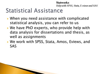 
When you need assistance with complicated
statistical analysis, you can refer to us
We have PhD experts, who provide help with
data analysis for dissertations and thesis, as
well as assignments
We work with SPSS, Stata, Amos, Eviews, and
SAS