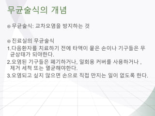 무균술식의 개념
 무균술식: 교차오염을 방지하는 것
 진료실의 무균술식
1.다음환자를 치료하기 전에 타액이 뭍은 손이나 기구들은 무
균상태가 되야한다.
2.오염된 기구들은 폐기하거나, 일회용 커버를 사용하거나 ,
제거 세척 또는 멸균해야한다.
3.오염되고 싶지 않으면 손으로 직접 만지는 일이 없도록 한다.
 