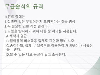 무균술식의 규칙
 진료 중에는
1.접촉한 것은 무엇이든지 오염된다는 것을 명심
2.꼭 필요한 것만 직접 만진다.
3.오염을 방지하기 위해 다음 중 하나를 사용한다.
A.세척과 멸균
B.일회용의 비소독용 덮개로 표면과 장비 보호
C.종이타월, 집게, 비닐봉투를 이용하여 캐비넷이나 서랍장
을 연다.
D.될 수 있는 대로 문질러 씻고 소독한다.
 