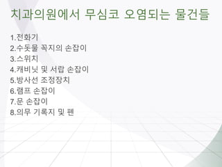 치과의원에서 무심코 오염되는 물건들
1.전화기
2.수돗물 꼭지의 손잡이
3.스위치
4.캐비닛 및 서랍 손잡이
5.방사선 조정장치
6.램프 손잡이
7.문 손잡이
8.의무 기록지 및 펜
 