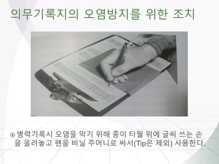 의무기록지의 오염방지를 위한 조치
 병력기록시 오염을 막기 위해 종이 타월 위에 글씨 쓰는 손
을 올려놓고 펜을 비닐 주머니로 싸서(Tip은 제외) 사용한다.
 