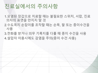 진료실에서의 주의사항
1.오염된 장갑으로 치료할 때는 불필요한 스위치, 서랍, 진료
의자의 표면을 만지지 말 것
2.수도꼭지 손잡이를 조작할 때는 손목, 팔 또는 종이수건을
사용
3.전화를 받거나 의무 기록지를 다룰 때 종이 수건을 사용
4.설압자 이용시에도 감염을 주의(종이 수건 사용)
 
