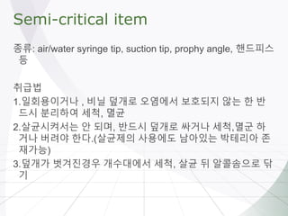 Semi-critical item
종류: air/water syringe tip, suction tip, prophy angle, 핸드피스
등
취급법
1.일회용이거나 , 비닐 덮개로 오염에서 보호되지 않는 한 반
드시 분리하여 세척, 멸균
2.살균시켜서는 안 되며, 반드시 덮개로 싸거나 세척,멸군 하
거나 버려야 한다.(살균제의 사용에도 남아있는 박테리아 존
재가능)
3.덮개가 벗겨진경우 개수대에서 세척, 살균 뒤 알콜솜으로 닦
기
 