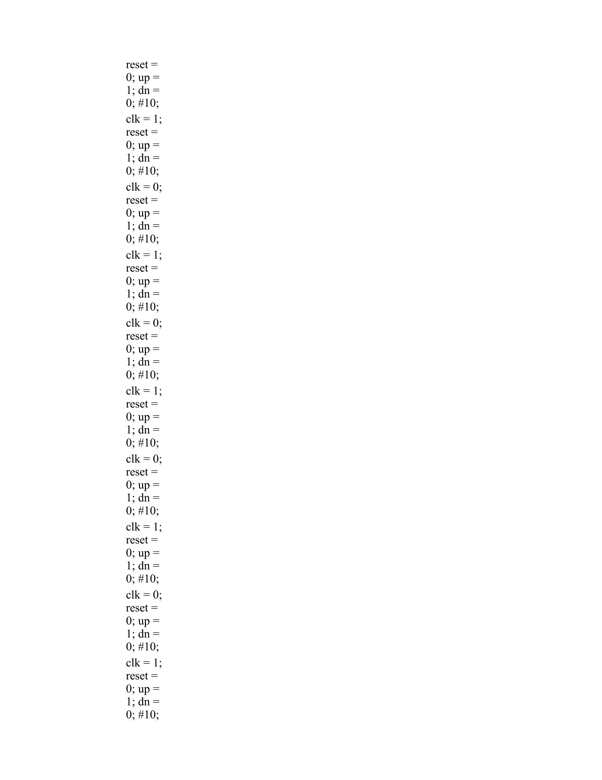 reset = 0; up = 1; dn = 0; #10; clk = 1; reset = 0; up = 1; dn = 0; #10; clk = 0; reset = 0; up = 1; dn = 0; #10; clk = 1; reset = 0; up = 1; dn = 0; #10; clk = 0; reset = 0; up = 1; dn = 0; #10; clk = 1; reset = 0; up = 1; dn = 0; #10; clk = 0; reset = 0; up = 1; dn = 0; #10; clk = 1; reset = 0; up = 1; dn = 0; #10; clk = 0; reset = 0; up = 1; dn = 0; #10; clk = 1; reset = 0; up = 1; dn = 0; #10; 