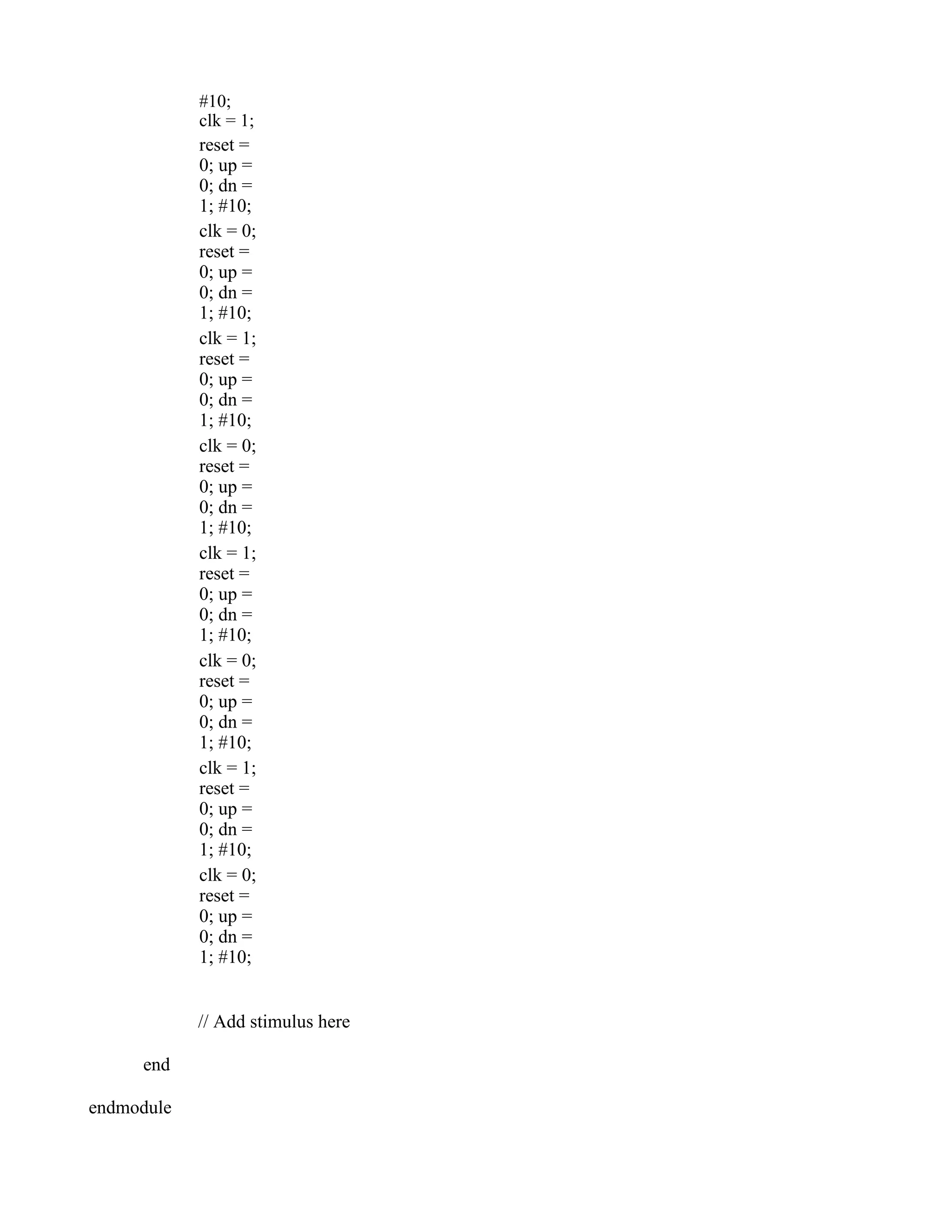 #10; clk = 1; reset = 0; up = 0; dn = 1; #10; clk = 0; reset = 0; up = 0; dn = 1; #10; clk = 1; reset = 0; up = 0; dn = 1; #10; clk = 0; reset = 0; up = 0; dn = 1; #10; clk = 1; reset = 0; up = 0; dn = 1; #10; clk = 0; reset = 0; up = 0; dn = 1; #10; clk = 1; reset = 0; up = 0; dn = 1; #10; clk = 0; reset = 0; up = 0; dn = 1; #10; // Add stimulus here end endmodule 