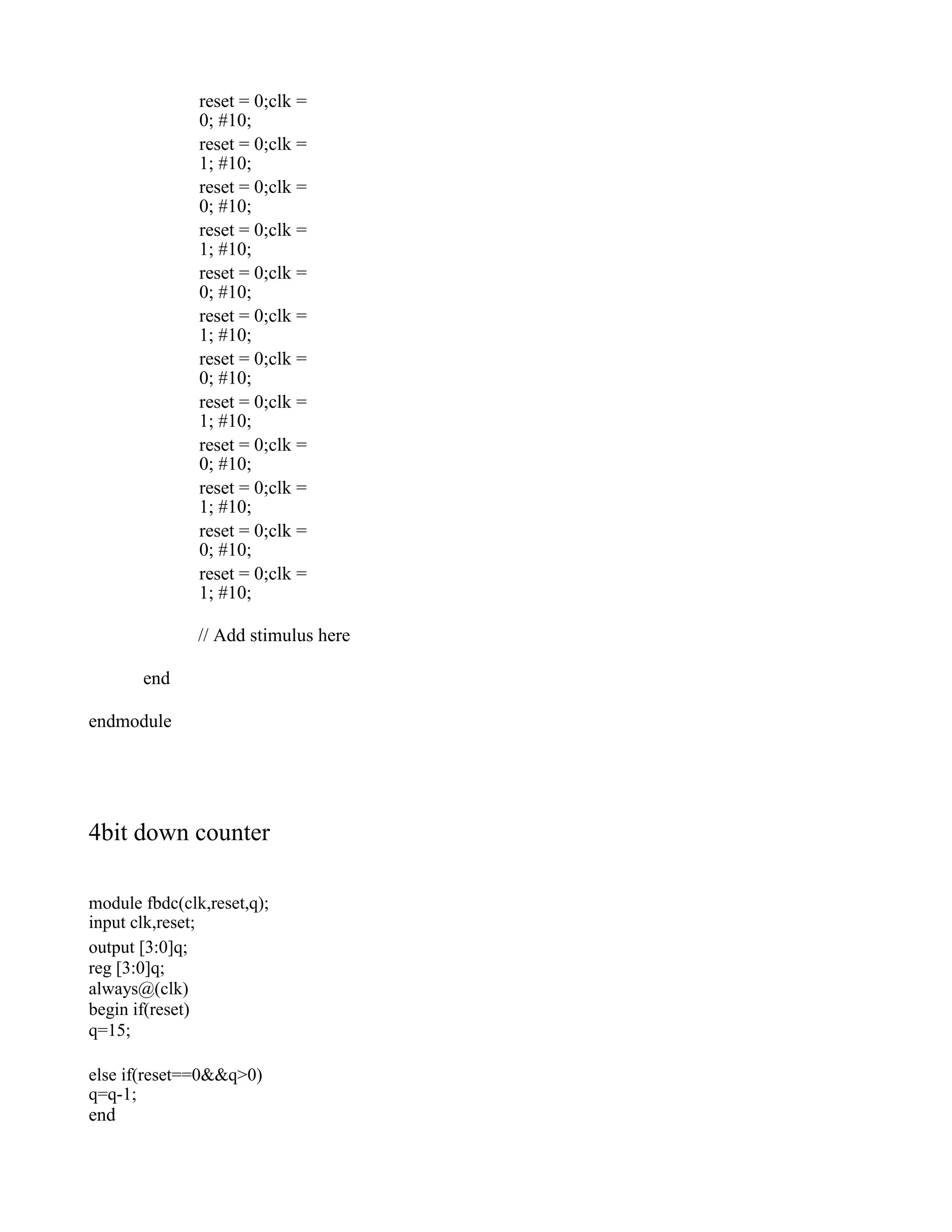 reset = 0;clk = 0; #10; reset = 0;clk = 1; #10; reset = 0;clk = 0; #10; reset = 0;clk = 1; #10; reset = 0;clk = 0; #10; reset = 0;clk = 1; #10; reset = 0;clk = 0; #10; reset = 0;clk = 1; #10; reset = 0;clk = 0; #10; reset = 0;clk = 1; #10; reset = 0;clk = 0; #10; reset = 0;clk = 1; #10; // Add stimulus here end endmodule 4bit down counter module fbdc(clk,reset,q); input clk,reset; output [3:0]q; reg [3:0]q; always@(clk) begin if(reset) q=15; else if(reset==0&&q>0) q=q-1; end 