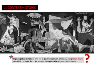 1. CONTEXT HISTÒRIC
El principal encàrrec que li va fer el govern espanyol, a Picasso, una pintura mural
per cobrir un espai de 11 x 4 metres, fou demorada pel pintor varis mesos. ?
 