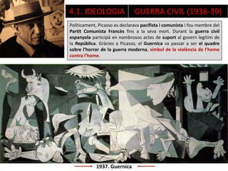 1937. Guernica
Políticament, Picasso es declarava pacifista i comunista i fou membre del
Partit Comunista Francès fins a la seva mort. Durant la guerra civil
espanyola participà en nombrosos actes de suport al govern legítim de
la República. Gràcies a Picasso, el Guernica va passar a ser el quadre
sobre l’horror de la guerra moderna, símbol de la violència de l’home
contra l’home.
4.1. IDEOLOGIA GUERRA CIVIL (1936-39)
 