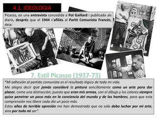 Picasso, en una entrevista concedida a Pol Gaillard i publicada als
diaris, després que el 1944 s’afiliés al Partit Comunista Francès,
deia:
“Mi adhesión al partido comunista es el resultado lógico de toda mi vida.
Me alegra decir que jamás consideré la pintura sencillamente como un arte para dar
placer, como una distracción; puesto que eran mis armas, con el dibujo y los colores siempre
quise penetrar un poco más en la conciencia del mundo y de los hombres, para que esta
comprensión nos libere cada día un poco más.
Estos años de terrible opresión me han demostrado que no solo debo luchar por mi arte,
sino por todo mi ser”.
4.1. IDEOLOGIA
 
