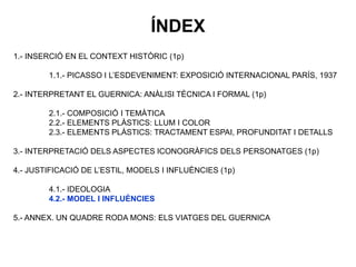 1.- INSERCIÓ EN EL CONTEXT HISTÒRIC (1p)
1.1.- PICASSO I L’ESDEVENIMENT: EXPOSICIÓ INTERNACIONAL PARÍS, 1937
2.- INTERPRETANT EL GUERNICA: ANÀLISI TÈCNICA I FORMAL (1p)
2.1.- COMPOSICIÓ I TEMÀTICA
2.2.- ELEMENTS PLÀSTICS: LLUM I COLOR
2.3.- ELEMENTS PLÀSTICS: TRACTAMENT ESPAI, PROFUNDITAT I DETALLS
3.- INTERPRETACIÓ DELS ASPECTES ICONOGRÀFICS DELS PERSONATGES (1p)
4.- JUSTIFICACIÓ DE L’ESTIL, MODELS I INFLUÈNCIES (1p)
4.1.- IDEOLOGIA
4.2.- MODEL I INFLUÈNCIES
5.- ANNEX. UN QUADRE RODA MONS: ELS VIATGES DEL GUERNICA
ÍNDEX
 