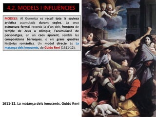 4.2. MODELS I INFLUÈNCIES
MODELS: Al Guernica es recull tota la saviesa
artística acumulada durant segles. La seva
estructura formal recorda la d’un dels frontons de
temple de Zeus a Olímpia; l’acumulació de
personatges, en un caos aparent, sembla les
composicions barroques, o els grans quadres
històrics romàntics. Un model directe és La
matança dels innocents, de Guido Reni (1611-12).
1611-12. La matança dels innocents. Guido Reni
 