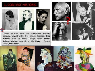 Llavors, Picasso tenia una complicada situació
personal, dividit entre tres dones: l’esposa, Olga
Koklova, mare de Pablo; l’antiga amant, Marie-
Thérèse Walter, mare de la filla Maya; i l’amant
recent, Dora Maar.
1. CONTEXT HISTÒRIC
?
 