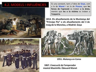1951. Matança en Corea
1814. Els afusellaments de la Muntanya del
“Príncipe Pio” o els afusellaments del 3 de
maig de la Moncloa, a Madrid. Goya
1867. L’execució de l’emperador
mexicà Maximilià. Édouard Manet
És una constant, tant a l'obra de Goya, com
a la de Manet i en la de Picasso, que les
forces de l'opressió es troben a la dreta,
mentre que les o la víctima es troben a
l'esquerra.
4.2. MODELS I INFLUÈNCIES
 