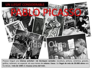 Picasso tingué una intensa activitat i de tècniques variades: escultura, pintura, ceràmica, gravats,
gràfica, reiterant, en especial, els seus temes de coloms i bous. Un llegat de més de 20.000 obres ens
ha deixat, i més de 1500 als museus arreu del món .
PABLO PICASSO
UN LLEGAT CONSIDERABLE
 