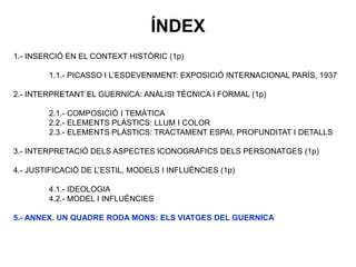 1.- INSERCIÓ EN EL CONTEXT HISTÒRIC (1p)
1.1.- PICASSO I L’ESDEVENIMENT: EXPOSICIÓ INTERNACIONAL PARÍS, 1937
2.- INTERPRETANT EL GUERNICA: ANÀLISI TÈCNICA I FORMAL (1p)
2.1.- COMPOSICIÓ I TEMÀTICA
2.2.- ELEMENTS PLÀSTICS: LLUM I COLOR
2.3.- ELEMENTS PLÀSTICS: TRACTAMENT ESPAI, PROFUNDITAT I DETALLS
3.- INTERPRETACIÓ DELS ASPECTES ICONOGRÀFICS DELS PERSONATGES (1p)
4.- JUSTIFICACIÓ DE L’ESTIL, MODELS I INFLUÈNCIES (1p)
4.1.- IDEOLOGIA
4.2.- MODEL I INFLUÈNCIES
5.- ANNEX. UN QUADRE RODA MONS: ELS VIATGES DEL GUERNICA
ÍNDEX
 