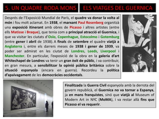 5. UN QUADRE RODA MONS ELS VIATGES DEL GUERNICA
Després de l’Exposició Mundial de París, el quadre va donar la volta al
món i fou molt aclamat. En 1938, el marxant Paul Rosenberg organitzà
una exposició itinerant amb obres de Picasso i altres artistes (entre
ells Matisse i Braque), que tenia com a principal atracció el Guernica, i
que va visitar les ciutats d’Oslo, Copenhague, Estocolmo i Gotemburg
(entre gener i abril de 1938). A finals de setembre el quadre viatjà a
Anglaterra i, entre els darrers meses de 1938 i gener de 1939, va
poder ser admirat en les ciutat de Londres, Leeds, Liverpool i
Manchester. En particular, l’exposició de la obra en la galeria d’art
Whitechapel de Londres va tenir un gran èxit de públic, i va contribuir,
en gran mesura, a sensibilitzar la opinió pública britànica sobre la
situació espanyola (encara en guerra). Recordeu la política
d’apaivagament de les democràcies occidentals.
Finalitzada la Guerra Civil espanyola amb la derrota del
govern republicà, el Guernica no va tornar a Espanya,
ja en mans franquistes, sinó que viatjà al Museum of
Modern Art in NYC (MoMA), i va restar allà fins que
Picasso el va requerir.
 