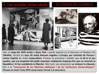5. UN QUADRE RODA MONS ELS VIATGES DEL GUERNICA
Així, el maig del 1939 arribà a Nova York i quedà exposat en el Museum of Modern Art
(MoMA). Durant els anys 50 viatjà diverses vegades a Europa, per voluntat de Picasso i
contra l’opinió de molts restauradors. Picasso va prometre i establir que ni ell ni el seu
quadre, que era propietat del poble espanyol, trepitjarien Espanya fins que no retornés la
República i hi fos restablerta la llibertat. Més tard, una estipulació va incloure la clàusula,
fins a la “restauració de les llibertats públiques i de les institucions democràtiques”.
Picasso va morir l’any 1973 sense haver tornat a la seva terra.
 