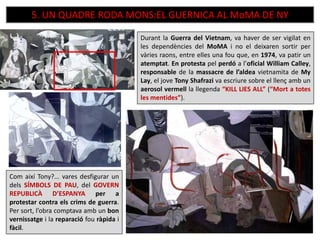 5. UN QUADRE RODA MONS:EL GUERNICA AL MoMA DE NY
Durant la Guerra del Vietnam, va haver de ser vigilat en
les dependències del MoMA i no el deixaren sortir per
vàries raons, entre elles una fou que, en 1974, va patir un
atemptat. En protesta pel perdó a l’oficial William Calley,
responsable de la massacre de l’aldea vietnamita de My
Lay, el jove Tony Shafrazi va escriure sobre el llenç amb un
aerosol vermell la llegenda “KILL LIES ALL” (“Mort a totes
les mentides”).
Com així Tony?... vares desfigurar un
dels SÍMBOLS DE PAU, del GOVERN
REPUBLICÀ D’ESPANYA per a
protestar contra els crims de guerra.
Per sort, l’obra comptava amb un bon
vernissatge i la reparació fou ràpida i
fàcil.
 