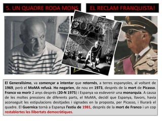 El Generalísimo, va començar a intentar que retornés, a terres espanyoles, al voltant de
1969, però el MoMA refusà. Ho negarien, de nou en 1973, després de la mort de Picasso.
Franco va morir 2 anys després (20-N 1975) i Espanya va esdevenir una monarquia. A causa
de les moltes pressions de diferents parts, el MoMA, decidí que Espanya, llavors, havia
aconseguit les estipulacions desitjades i signades en la proposta, per Picasso, i lliurarà el
quadre. El Guernica tornà a Espanya l’estiu de 1981, després de la mort de Franco i un cop
restablertes les llibertats democràtiques.
5. UN QUADRE RODA MONS EL RECLAM FRANQUISTA!
 