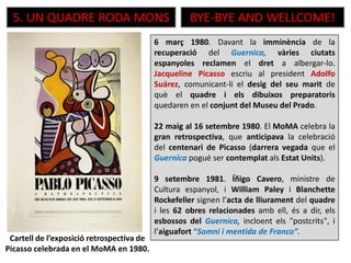 5. UN QUADRE RODA MONS BYE-BYE AND WELLCOME!
6 març 1980. Davant la imminència de la
recuperació del Guernica, vàries ciutats
espanyoles reclamen el dret a albergar-lo.
Jacqueline Picasso escriu al president Adolfo
Suárez, comunicant-li el desig del seu marit de
què el quadre i els dibuixos preparatoris
quedaren en el conjunt del Museu del Prado.
22 maig al 16 setembre 1980. El MoMA celebra la
gran retrospectiva, que anticipava la celebració
del centenari de Picasso (darrera vegada que el
Guernica pogué ser contemplat als Estat Units).
9 setembre 1981. Íñigo Cavero, ministre de
Cultura espanyol, i William Paley i Blanchette
Rockefeller signen l’acta de lliurament del quadre
i les 62 obres relacionades amb ell, és a dir, els
esbossos del Guernica, incloent els "postcrits", i
l’aiguafort “Somni i mentida de Franco”.
Cartell de l’exposició retrospectiva de
Picasso celebrada en el MoMA en 1980.
 