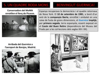 Espanya recuperava la democràcia i el quadre retornava
de Nova York. El 10 de setembre de 1981, a bord d’un
avió de la companyia Iberia, enrotllat i embalat en una
caixa de fusta de grans dimensions, el Guernica trepitjà,
per primera vegada, terra espanyola, essent exposat en
el Casón del Buen Retiro (dependència del Museu del
Prado per a les col·leccions dels segles XIX i XX).
5. UN QUADRE RODA MONS BENVINGUT GUERNICA!
Conservadors del MoMA
enrotllen el llenç de Picasso.
Arribada del Guernica a
l’aeroport de Barajas, Madrid.
 