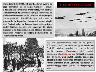 El 26 d’abril del 1937, 43 bombarders i avions de
caça alemanys de la Legió Còndor, i alguns
d’italians, als servei dels franquistes, van destruir
la ciutat basca de Guernika. Fet que s’emmarca en
el desenvolupament de la Guerra Civil espanyola
(començada el 18-VII-1936), que enfrontava al
govern de la República, democràticament elegit,
amb l’exèrcit rebel de Franco, insurrecte contra el
poder legítim. Mentre els soviètics de Stalin
ajudaren a la República, Franco obtenia abundant
ajut humà i material de la Itàlia de Mussolini i de
l’Alemanya de Hitler.
Fou un esdeveniment més de la guerra
d’Espanya, però va tenir un gran ressò en
l’opinió pública mundial, no tan sols pel
sacrifici absurd d’innocents, sinó també,
perquè era el primer cop que l’aviació arrasava,
des de l’aire, una ciutat oberta, sense cap
objectiu militar ni defensa antiaèria. Els avions
Junker alemanys de la Luftwaffe realitzaren un
bombardeig-granera contra la desprotegida
vil·la.
1. CONTEXT HISTÒRIC
 