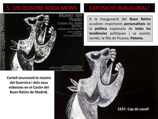 5. UN QUADRE RODA MONS EXPOSICIÓ INAUGURAL!
Cartell anunciant la mostra
del Guernica i dels seus
esbossos en el Casón del
Buen Retiro de Madrid.
A la inauguració del Buen Retiro
acudiren importants personalitats de
la política espanyola de totes les
tendències polítiques i va assistir,
també, la filla de Picasso, Paloma.
1937. Cap de cavall
 