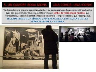 5. UN QUADRE RODA MONS UNA COADA: UNA ICONA!
Va despertar una enorme expectació i milers de persones feren llarguíssimes i inacabables
cues per a contemplar-lo, destacant la premsa el símbol de reconciliació nacional que
representava, i adquirint el tret simbòlic d’imperible (“imperecedero”) que l’acompanya.
HA ESDEVINGUT UN SÍMBOL UNIVERSAL DE LA PAU DAVANT DE LES
ATROCITATS DE LA GUERRA.
 
