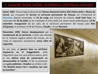 5. QUADRE RODA MONS: GUERNICA CONTINUA VIATJANT
Fa uns anys, el govern basc va sol·licitar
exposar-lo en el Guggenheim, amb
l’argument que era una pintura basca, però
el seu delicat estat de conservació va
desaconsellar el trasllat. El fet va provocar
una gran polèmica i Arzallus va arribar a dir:
“En Madrid tenen l’art i nosaltres tan sols
les bombes”.
Novembre 1995: Darrer desplaçament per la
reordenació de la col·lecció, a altra sala ubicada
en la mateixa segona planta del museu, on es
troba en exposició, actualment, sense vidre de
seguretat.
Gener 1991: S’encarrega la direcció del Museu Nacional Centre d’Art Reina Sofia a María de
Corral, qui s’ocuparà de formar la col·lecció permanent de Picasso, on s’instal·larà el
Guernica, decisió anunciada, el 19 de maig, pel ministre de Cultura, Jordi Solé Tura. La
matinada del 26 de juliol va ser traslladat al reina Sofia (no sense noves polèmiques). 10 de
setembre: Inauguració de les sales de la col·lecció permanent del museu pels Reis
d’Espanya, hi assistiren el fill de Picasso, Claude, i el net Bernard.
 