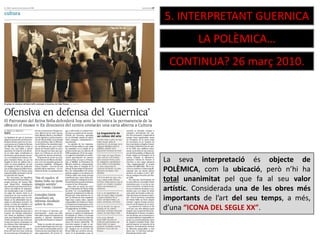 5. INTERPRETANT GUERNICA
LA POLÈMICA…
CONTINUA? 26 març 2010.
La seva interpretació és objecte de
POLÈMICA, com la ubicació, però n’hi ha
total unanimitat pel que fa al seu valor
artístic. Considerada una de les obres més
importants de l’art del seu temps, a més,
d’una “ICONA DEL SEGLE XX”.
 
