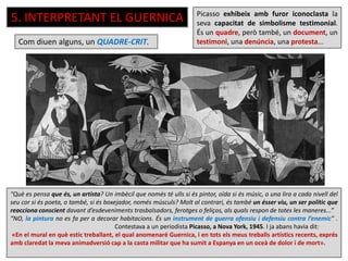 5. INTERPRETANT EL GUERNICA Picasso exhibeix amb furor iconoclasta la
seva capacitat de simbolisme testimonial.
És un quadre, però també, un document, un
testimoni, una denúncia, una protesta...
“Què es pensa que és, un artista? Un imbècil que només té ulls si és pintor, oïda si és músic, o una lira a cada nivell del
seu cor si és poeta, o també, si és boxejador, només músculs? Molt al contrari, és també un ésser viu, un ser polític que
reacciona conscient davant d’esdeveniments trasbalsadors, ferotges o feliços, als quals respon de totes les maneres...”
“NO, la pintura no es fa per a decorar habitacions. És un instrument de guerra ofensiu i defensiu contra l’enemic” .
Contestava a un periodista Picasso, a Nova York, 1945. I ja abans havia dit:
«En el mural en què estic treballant, el qual anomenaré Guernica, i en tots els meus treballs artístics recents, exprés
amb claredat la meva animadversió cap a la casta militar que ha sumit a Espanya en un oceà de dolor i de mort».
Com diuen alguns, un QUADRE-CRIT.
 