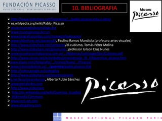  http://www.slideshare.net/Georgerey/.../pablo-picasso-vida-y-obras
 es.wikipedia.org/wiki/Pablo_Picasso
 www.museopicassomalaga.org
 www.museupicasso.bcn.es
 www.biografiasyvidas.com/monografia/picasso/
 www.slideshare.net/parama29, Paulina Ramos Mandiola (profesora artes visuales)
 http://www.slideshare.net/tomperez/el-cubismo, Tomás Pérez Molina
 http://www.slideshare.net/gilsonunes, professor Gilson Cruz Nunes
 www.escuelanormalparana.com.ar/.../Materias/cultimage/Doc/Cubismo.pdf
 http://www.cossio.net/actividades/pinacoteca/p_01_02/guernica_picasso.htm
www.elpais.com/fotografia/.../craneo/buey/.../Picasso/
 www.historiadelarte.us/.../guernica/pablo-picasso-hista-g
 http://video.google.es/videoplay
 http://www.slideshare.net/jmartinezveron
e.net/iesjuliocarobaroja, Alberto Rubio Sánchez
 www.portalartes.com
 http://www.slideshare
 http://es.wikipedia.org/wiki/Guernica_(cuadro)
 Wikimedia Commons
 www.ricci-art.com
 www.abcgallery.com
10. BIBLIOGRAFIA
 