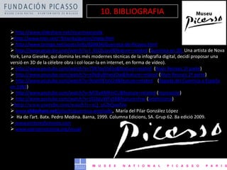  http://www.slideshare.net/mcarmearanda
http://www.xtec.net/~fchorda/guerni/index.htm
 http://www.taringa.net/posts/info/826034/Guernica-de-Picasso.html
 http://www.youtube.com/watch?v=I_65LYLzvvI&feature=related (Guernica en 3D. Una artista de Nova
York, Lena Gieseke, qui domina les més modernes tècnicas de la infografia digital, decidí proposar una
versió en 3D de la cèlebre obra i col·locar-la en internet, en forma de vídeo).
 http://www.youtube.com/watch?v=7SR7ov55k5s&feature=related (Alain Resnais 1ª parte)
 http://www.youtube.com/watch?v=eDeBu8HwUOw&feature=related (Alain Resnais 2ª parte)
 http://www.youtube.com/watch?v=9oVo0EhzV24&feature=related (llegada del Guernica a España
en 1981)
 http://www.youtube.com/watch?v=M7EyAMKniCU&feature=related (recreación)
 http://www.youtube.com/watch?v=jGLKpyWFyS8&feature=fvw (artehistoria)
http://www.youtube.com/watch?v=xQ_uGbQanNw
 www.slideshare.net/piluchi/guernica-ampliado, María del Pilar González López
 Ha de l’art. Batx. Pedro Medina. Barna, 1999. Columna Edicions, SA. Grup 62. 8a edició 2009.
 www.pintoresfamosos.com
 www.openprocessing.org/visual
10. BIBLIOGRAFIA
 
