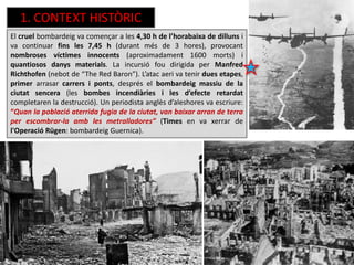 1. CONTEXT HISTÒRIC
El cruel bombardeig va començar a les 4,30 h de l’horabaixa de dilluns i
va continuar fins les 7,45 h (durant més de 3 hores), provocant
nombroses víctimes innocents (aproximadament 1600 morts) i
quantiosos danys materials. La incursió fou dirigida per Manfred
Richthofen (nebot de “The Red Baron”). L’atac aeri va tenir dues etapes,
primer arrasar carrers i ponts, després el bombardeig massiu de la
ciutat sencera (les bombes incendiàries i les d’efecte retardat
completaren la destrucció). Un periodista anglès d’aleshores va escriure:
“Quan la població aterrida fugia de la ciutat, van baixar arran de terra
per escombrar-la amb les metralladores” (Times en va xerrar de
l'Operació Rügen: bombardeig Guernica).
 