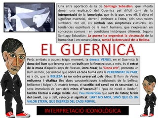 Una altra aportació és la de Santiago Sebastián, que intentà
donar una explicació del Guernica pel difícil camí de la
interpretació de la iconologia, que és la que, creu ell, li dóna el
significat essencial, darrer i intrínsec a l’obra, pels seus valors
simbòlics. Per ell, els símbols són símptomes culturals, les
tendències espirituals de la ment humana, que s’expressen en
conceptes comuns i en condicions històriques diferents. Segons
Santiago Sebastián: La guerra ha engendrat la destrucció de la
humanitat i, en conseqüència, també la destrucció de la Bellesa.
Però, arribats a aquest tràgic moment, la deessa VENUS, en el Guernica la
dona del llum que irromp com un bufit per la finestra que, a més, és el retrat
de la musa d’aquells anys de Picasso, Dora Maar, la “Dona crit”, presenta un
llum al món, per indicar que sobre el caos humà està la PERENNITAT de l’ART,
és a dir, que la BELLESA és un ordre preservat pels déus. El llum de Venus
enlluerna i vitalitza (les dues característiques tradicionals de la bellesa,
brillantor i fulgor). Al mateix temps, el sacrifici del cavall no és secundari. La
seva immolació és part dels mites d’“ascensió” i “pas de nivell o llindar”;
facilita l’èxtasi o viatge místic. Així, l’au misteriosa que surt de l’atroç ferida
del cavall, cap a dalt, reforça el significat: L’ART NO MOR, SINÓ QUE ÉS UN
VALOR ETERN, QUE DESPRÉS DEL CAOS PERVIU.
INTERPRETACIÓ ICONOLÒGICA
 