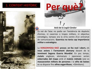 1. CONTEXT HISTÒRIC
La raó de l’atac no podia ser l’existència de depòsits
d’armes, ni casernes o tropes militars, ni objectius
estratègics, tampoc era la vil·la centre d’un entramat
de comunicacions. Guernica no tenia cap importància
militar o estratègica.
La VERGONYOSA RAÓ: provar, en foc real i obert, els
nous avions i l’armament alemany davant de la
imminent Segona Guerra Mundial. En poc temps,
ciutats angleses, alemanyes i japoneses serien
esborrades del mapa amb el mateix mètode (així es
massacrarien milions de persones i la xifra de baixes
es va disparar fins xifres esgarrifoses, +50milions).
Avió de la Legió Còndor
Per què?
 