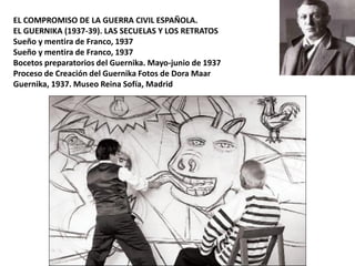 EL COMPROMISO DE LA GUERRA CIVIL ESPAÑOLA.
EL GUERNIKA (1937-39). LAS SECUELAS Y LOS RETRATOS
Sueño y mentira de Franco, 1937
Sueño y mentira de Franco, 1937
Bocetos preparatorios del Guernika. Mayo-junio de 1937
Proceso de Creación del Guernika Fotos de Dora Maar
Guernika, 1937. Museo Reina Sofía, Madrid
 