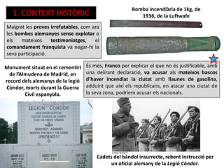 Bomba incendiària de 1kg, de
1936, de la Luftwafe
Monument situat en el cementiri
de l’Almudena de Madrid, en
record dels alemanys de la legió
Còndor, morts durant la Guerra
Civil espanyola.
Malgrat les proves irrefutables, com ara
les bombes alemanyes sense explotar o
els mateixos testimoniatges, el
comandament franquista va negar-hi la
seva participació.
1. CONTEXT HISTÒRIC
Cadets del bàndol insurrecte, rebent instrucció per
un oficial alemany de la Legió Còndor.
És més, Franco per explicar el que no és justificable, amb
una delirant declaració, va acusar als mateixos bascos
d’haver incendiat la ciutat amb llaunes de gasolina,
adduint que així els republicans, en atacar una ciutat de
la seva zona, podríem acusar els nacionals.
 