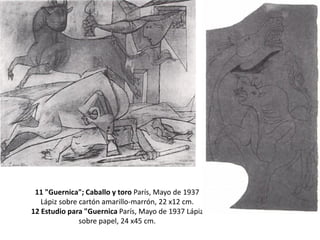 11 "Guernica"; Caballo y toro París, Mayo de 1937
Lápiz sobre cartón amarillo-marrón, 22 x12 cm.
12 Estudio para "Guernica París, Mayo de 1937 Lápiz
sobre papel, 24 x45 cm.
 