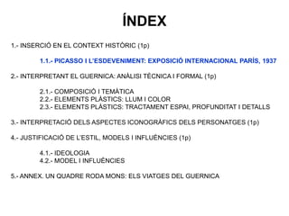 1.- INSERCIÓ EN EL CONTEXT HISTÒRIC (1p)
1.1.- PICASSO I L’ESDEVENIMENT: EXPOSICIÓ INTERNACIONAL PARÍS, 1937
2.- INTERPRETANT EL GUERNICA: ANÀLISI TÈCNICA I FORMAL (1p)
2.1.- COMPOSICIÓ I TEMÀTICA
2.2.- ELEMENTS PLÀSTICS: LLUM I COLOR
2.3.- ELEMENTS PLÀSTICS: TRACTAMENT ESPAI, PROFUNDITAT I DETALLS
3.- INTERPRETACIÓ DELS ASPECTES ICONOGRÀFICS DELS PERSONATGES (1p)
4.- JUSTIFICACIÓ DE L’ESTIL, MODELS I INFLUÈNCIES (1p)
4.1.- IDEOLOGIA
4.2.- MODEL I INFLUÈNCIES
5.- ANNEX. UN QUADRE RODA MONS: ELS VIATGES DEL GUERNICA
ÍNDEX
 