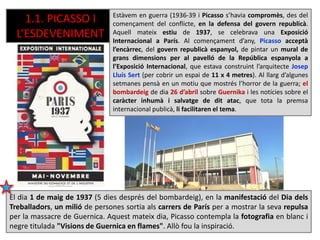 1.1. PICASSO I
L’ESDEVENIMENT
El dia 1 de maig de 1937 (5 dies després del bombardeig), en la manifestació del Dia dels
Treballadors, un milió de persones sortia als carrers de París per a mostrar la seva repulsa
per la massacre de Guernica. Aquest mateix dia, Picasso contempla la fotografia en blanc i
negre titulada "Visions de Guernica en flames". Allò fou la inspiració.
Estàvem en guerra (1936-39 i Picasso s’havia compromès, des del
començament del conflicte, en la defensa del govern republicà.
Aquell mateix estiu de 1937, se celebrava una Exposició
Internacional a París. Al començament d’any, Picasso acceptà
l’encàrrec, del govern republicà espanyol, de pintar un mural de
grans dimensions per al pavelló de la República espanyola a
l’Exposició Internacional, que estava construint l’arquitecte Josep
Lluís Sert (per cobrir un espai de 11 x 4 metres). Al llarg d’algunes
setmanes pensà en un motiu que mostrés l’horror de la guerra; el
bombardeig de dia 26 d’abril sobre Guernika i les notícies sobre el
caràcter inhumà i salvatge de dit atac, que tota la premsa
internacional publicà, li facilitaren el tema.
 