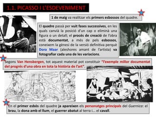1.1. PICASSO I L’ESDEVENIMENT
1 de maig va realitzar els primers esbossos del quadre.
El quadre passà per vuit fases successives, en les
quals canvià la posició d’un cap o eliminà una
figura o un detall; el procés de creació de l’obra
està documentat, a més de pels esbossos,
coneixem la gènesi de la versió definitiva perquè
Dora Maar (aleshores amant de l’artista) va
fotografiar cada una de les variacions.
En el primer esbós del quadre ja apareixen els personatges principals del Guernica: el
brau, la dona amb el llum, el guerrer abatut al terra i... el cavall.
Segons Van Hensbergen, tot aquest material pot constituir “l’exemple millor documentat
del progrés d’una obra en tota la història de l’art”.
 