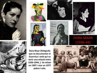 Dora Maar (fotògrafa
que va documentar el
Guernica i amb qui va
tenir una relació entre
1936-1944, ). Va néixer
en 1907 i mor en 1977
pobra i sola.
DORA MAAR
(1936-44)
 
