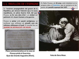 Placa commemorativa en la casa on
Picasso pintà el Guernica,
Quai das Grands Augustins (París). Foto de Dora Maar.
És Pablo Picasso, als 56 anys, està treballant en la
propera obra, el Guernica, que es penjaria en les
parets del pavelló espanyol del 1937.
Sí, l’encàrrec propagandístic del govern de la
República, per atreure l’atenció cap a la causa
republicana, en plena Guerra Civil, del que,
Picasso, va fer una obra d’art i un símbol del
patiment dels éssers humans a les guerres.
1.1. PAVILLON DE L’ESPAGNE
Picasso va pintar amb passió vertiginosa; va
confessar que utilitzava els pinzells com els
milicians utilitzaven el fusell. El resultat fou un
QUADRE DE DESTRUCCIÓ I DE DOLOR.
 