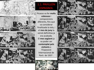 Picasso va fer molts
esbossos i
composicions
diferents, fins que
va considerar
finalitzada la tela, i
el mes de juny la
versió definitiva ja
era acabada.
El mes següent ja
va poder ser
contemplat pels
visitants a
l’Exposició
Internacional de
París de 1937 .
1.1. PAVILLON
ESPAGNOL
 