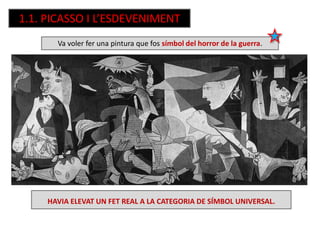 1.1. PICASSO I L’ESDEVENIMENT
Va voler fer una pintura que fos símbol del horror de la guerra.
HAVIA ELEVAT UN FET REAL A LA CATEGORIA DE SÍMBOL UNIVERSAL.
 
