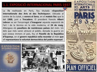 La 7à realitzada en París, fou titulada «Exposition
Internationale des Arts et des Techniques». Ubicada al
centre de la ciutat, a vorera el Sena, en el mateix lloc que la
del 1900, junt a Trocadero. El president francès Albert
Lebrun va ser l’encarregat d’inaugurar aquesta exposició de
l’art i de la tècnica en la vida moderna, el 24 de maig.
Albergava els pavellons de nombrosos països del món. Un
dels que més varen atreure al públic, donada la guerra en
què estava immers el país, fou el Pavelló de la República
d’Espanya, on el govern republicà volia recordar al món que
ell representava la voluntat democràtica del poble espanyol.
1.1. EXPOSICIÓ INTERNACIONAL PARIS 1937
 