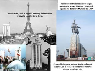 Home i dona treballadors del koljos.
Monument ara en Moscou, reconstruït
a partir del de la Fira Mundial de 1937.
El pavelló alemany, amb un àguila en la part
superior, en el fons, i la bandera de Polònia
davant en primer pla.
La torre Eiffel, amb el pavelló alemany de l’esquerre
i el pavelló soviètic de la dreta.
 