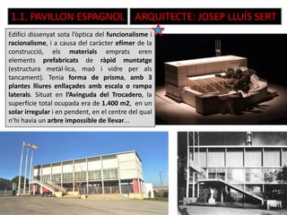 1.1. PAVILLON ESPAGNOL ARQUITECTE: JOSEP LLUÍS SERT
Edifici dissenyat sota l’òptica del funcionalisme i
racionalisme, i a causa del caràcter efímer de la
construcció, els materials emprats eren
elements prefabricats de ràpid muntatge
(estructura metàl·lica, maó i vidre per als
tancament). Tenia forma de prisma, amb 3
plantes lliures enllaçades amb escala o rampa
laterals. Situat en l’Avinguda del Trocadero, la
superfície total ocupada era de 1.400 m2, en un
solar irregular i en pendent, en el centre del qual
n’hi havia un arbre impossible de llevar...
 